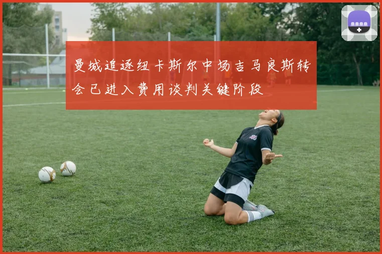 曼城追逐纽卡斯尔中场吉马良斯转会已进入费用谈判关键阶段