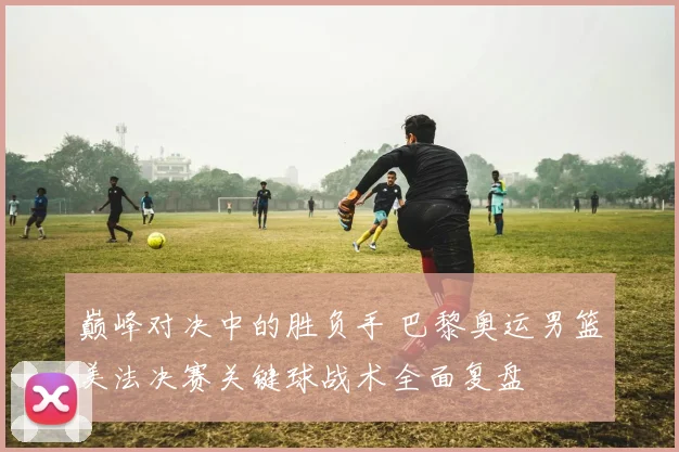 巅峰对决中的胜负手 巴黎奥运男篮美法决赛关键球战术全面复盘