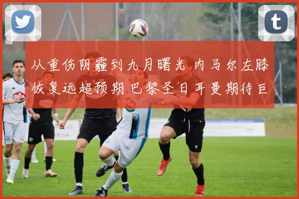 从重伤阴霾到九月曙光 内马尔左膝恢复远超预期 巴黎圣日耳曼期待巨星归来