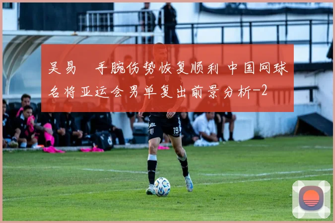 吴易昺手腕伤势恢复顺利 中国网球名将亚运会男单复出前景分析