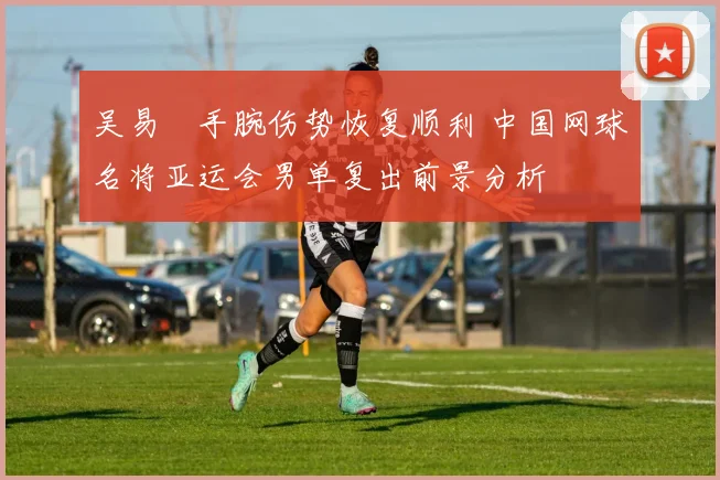 吴易昺手腕伤势恢复顺利 中国网球名将亚运会男单复出前景分析