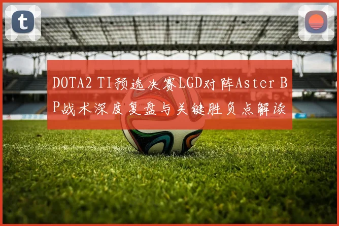 DOTA2 TI预选决赛LGD对阵Aster BP战术深度复盘与关键胜负点解读