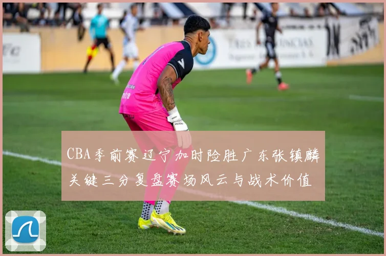 CBA季前赛辽宁加时险胜广东张镇麟关键三分复盘赛场风云与战术价值