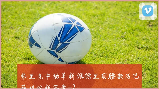 弗里克中场革新佩德里前腰激活巴萨进攻新篇章