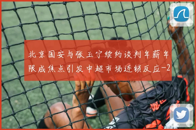 北京国安与张玉宁续约谈判年薪年限成焦点引发中超市场连锁反应