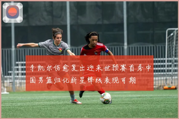 李凯尔伤愈复出迎来世预赛首秀中国男篮归化新星锋线表现可期