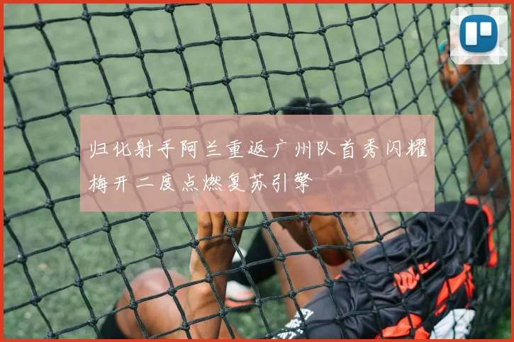 归化射手阿兰重返广州队首秀闪耀梅开二度点燃复苏引擎