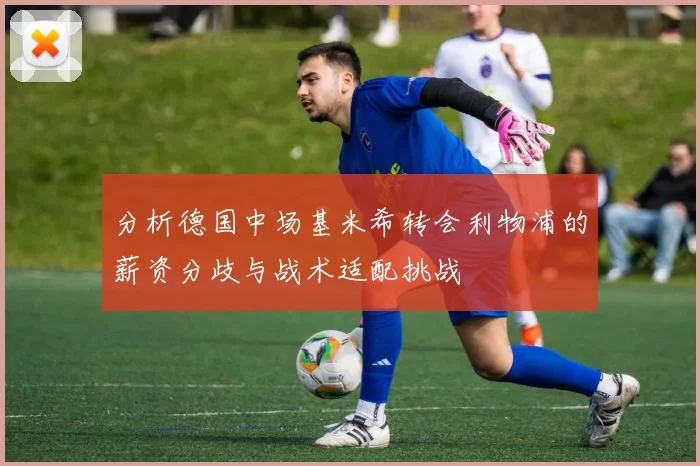 分析德国中场基米希转会利物浦的薪资分歧与战术适配挑战