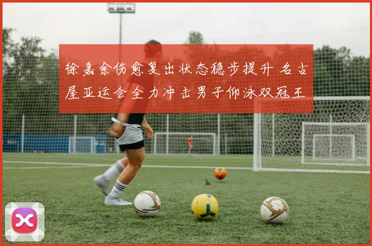 徐嘉余伤愈复出状态稳步提升 名古屋亚运会全力冲击男子仰泳双冠王