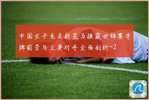 中国女子竞走新星马振霞世锦赛夺牌前景与主要对手全面剖析
