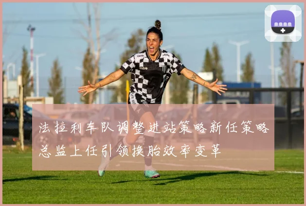 法拉利车队调整进站策略新任策略总监上任引领换胎效率变革