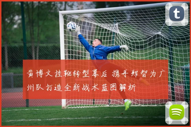 黄博文挂靴转型幕后 携手郑智为广州队打造全新战术蓝图解析