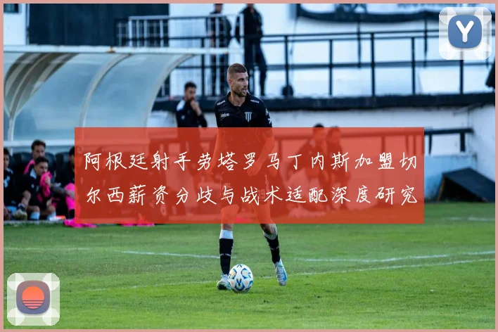 阿根廷射手劳塔罗马丁内斯加盟切尔西薪资分歧与战术适配深度研究