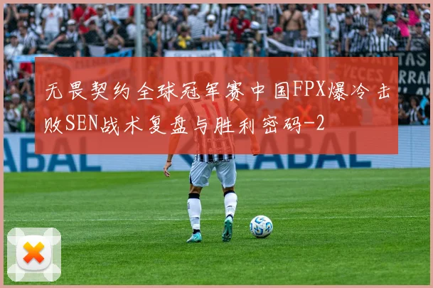 无畏契约全球冠军赛中国FPX爆冷击败SEN战术复盘与胜利密码