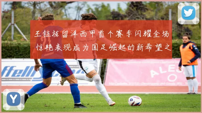王钰栋留洋西甲首个赛季闪耀全场 惊艳表现成为国足崛起的新希望之星