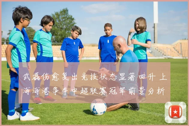 武磊伤愈复出竞技状态显著回升 上海海港争夺中超联赛冠军前景分析报告