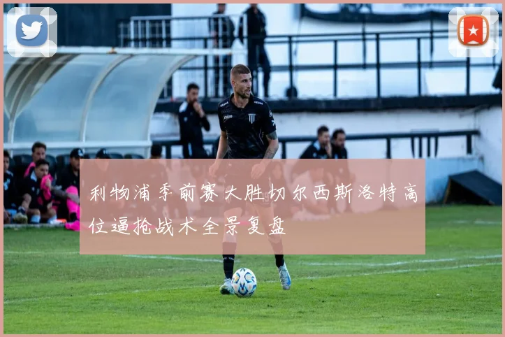 利物浦季前赛大胜切尔西斯洛特高位逼抢战术全景复盘