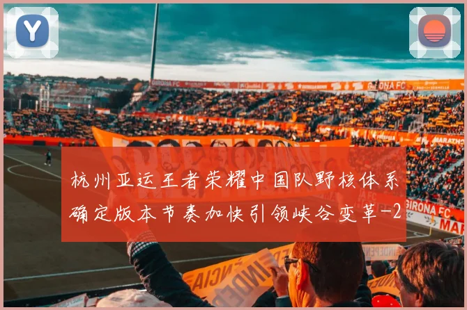 杭州亚运王者荣耀中国队野核体系确定版本节奏加快引领峡谷变革