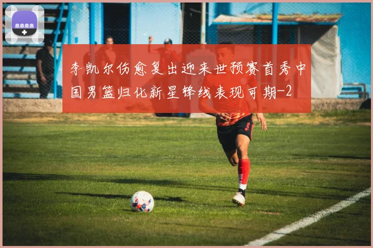 李凯尔伤愈复出迎来世预赛首秀中国男篮归化新星锋线表现可期