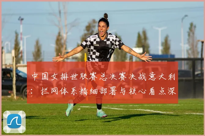 中国女排世联赛总决赛决战意大利：拦网体系精细部署与核心看点深度揭秘
