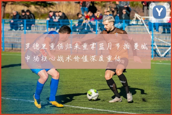 罗德里重伤归来重掌蓝月节拍 曼城中场核心战术价值深度重估