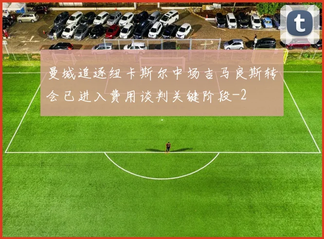 曼城追逐纽卡斯尔中场吉马良斯转会已进入费用谈判关键阶段