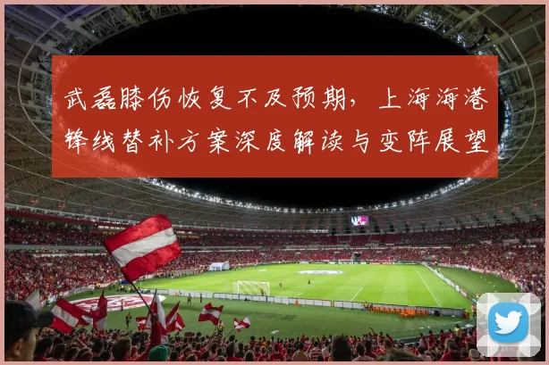 武磊膝伤恢复不及预期，上海海港锋线替补方案深度解读与变阵展望