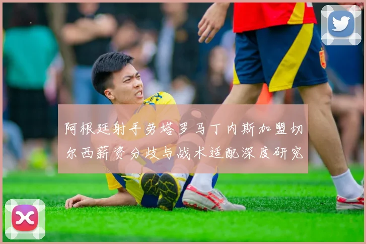 阿根廷射手劳塔罗马丁内斯加盟切尔西薪资分歧与战术适配深度研究