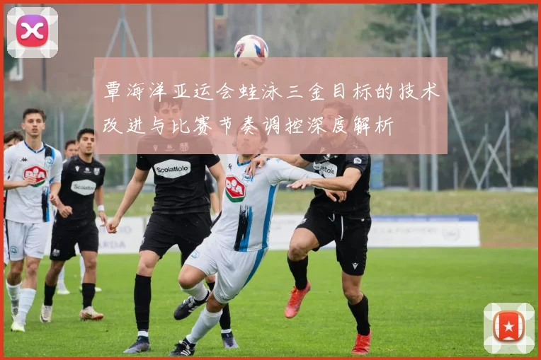 覃海洋亚运会蛙泳三金目标的技术改进与比赛节奏调控深度解析