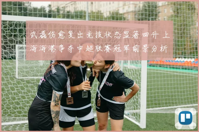 武磊伤愈复出竞技状态显著回升 上海海港争夺中超联赛冠军前景分析报告