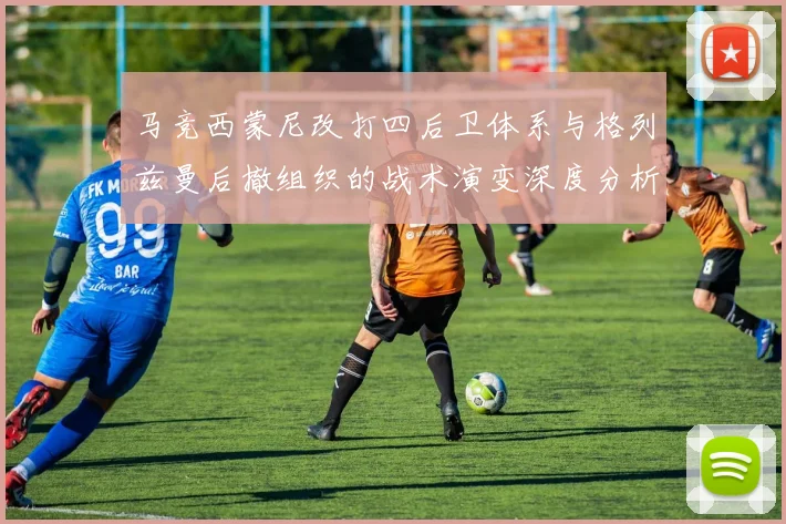 马竞西蒙尼改打四后卫体系与格列兹曼后撤组织的战术演变深度分析