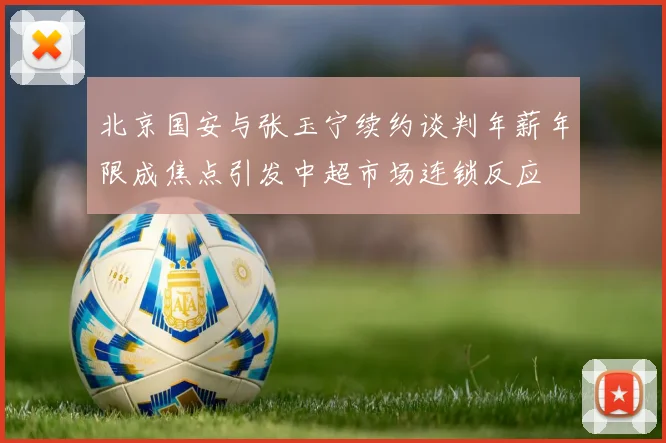 北京国安与张玉宁续约谈判年薪年限成焦点引发中超市场连锁反应