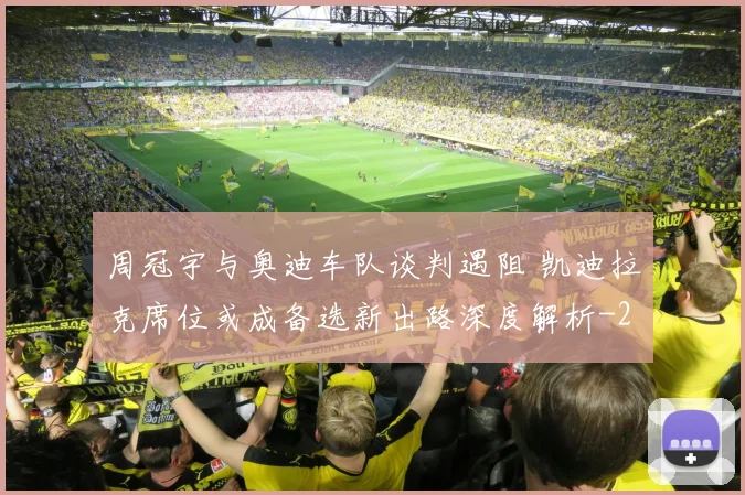 周冠宇与奥迪车队谈判遇阻 凯迪拉克席位或成备选新出路深度解析
