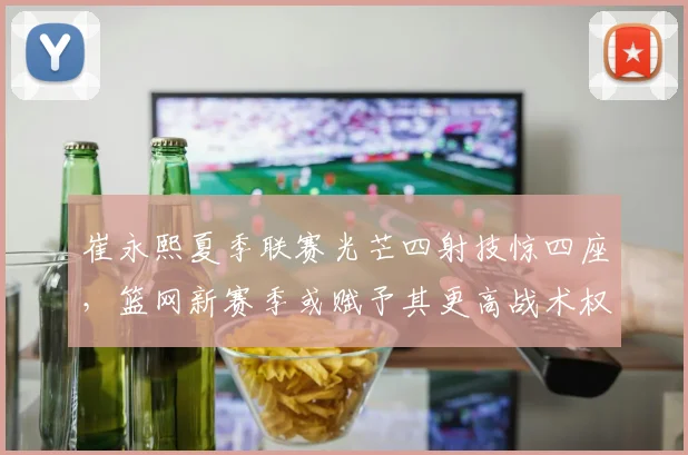 崔永熙夏季联赛光芒四射技惊四座，篮网新赛季或赋予其更高战术权重