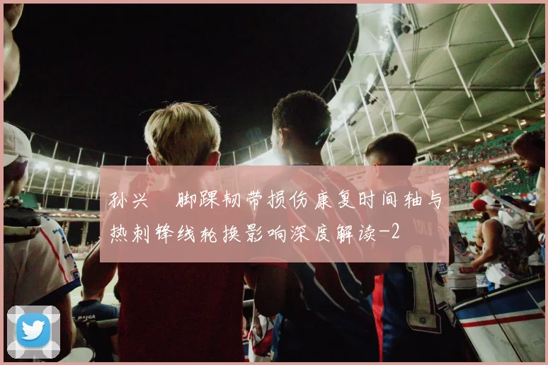 孙兴慜脚踝韧带损伤康复时间轴与热刺锋线轮换影响深度解读
