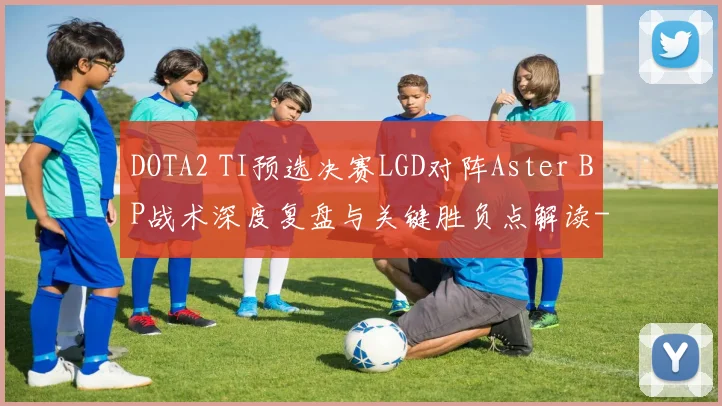DOTA2 TI预选决赛LGD对阵Aster BP战术深度复盘与关键胜负点解读