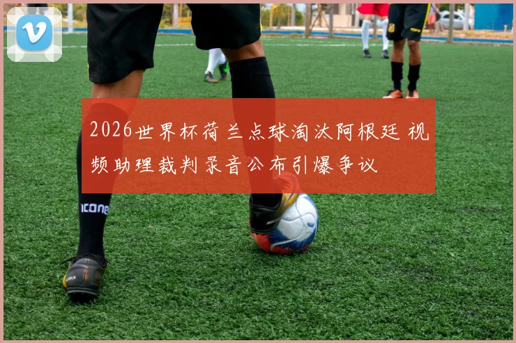 2026世界杯荷兰点球淘汰阿根廷 视频助理裁判录音公布引爆争议