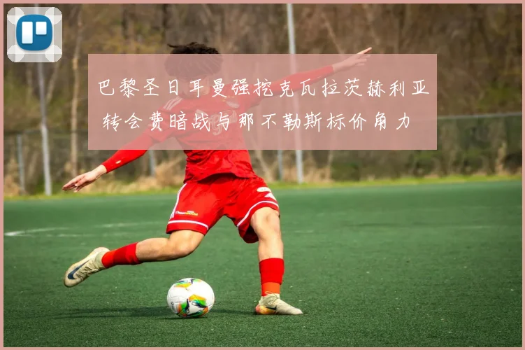 巴黎圣日耳曼强挖克瓦拉茨赫利亚 转会费暗战与那不勒斯标价角力