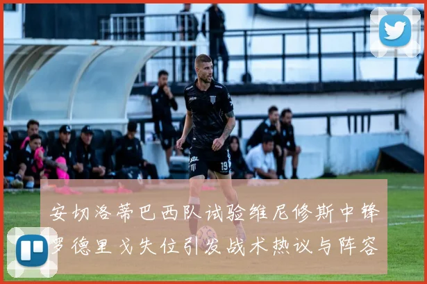 安切洛蒂巴西队试验维尼修斯中锋罗德里戈失位引发战术热议与阵容平衡