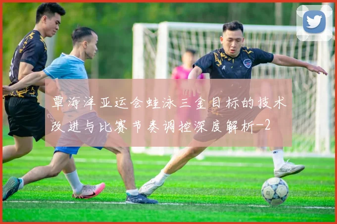 覃海洋亚运会蛙泳三金目标的技术改进与比赛节奏调控深度解析