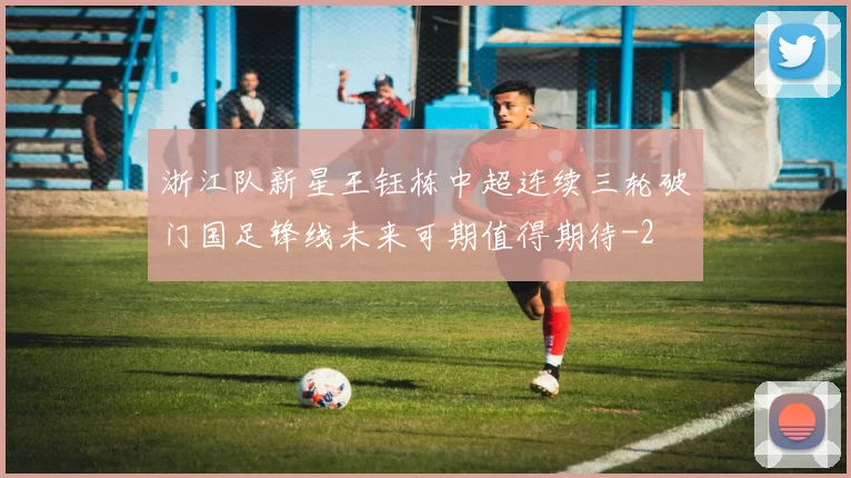 浙江队新星王钰栋中超连续三轮破门国足锋线未来可期值得期待