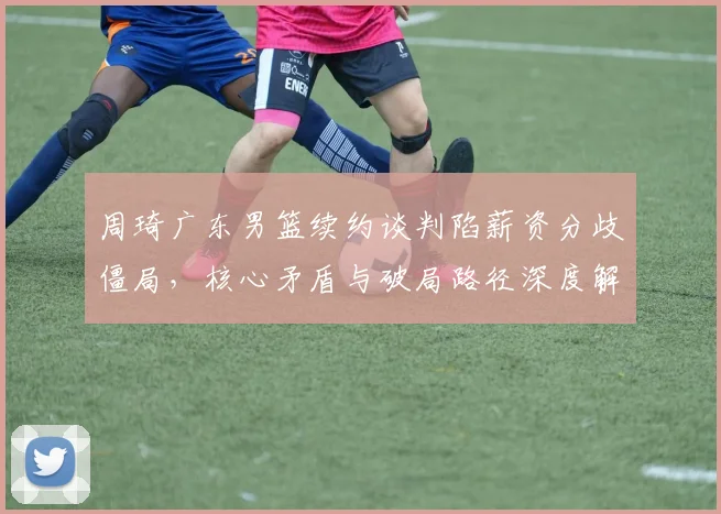 周琦广东男篮续约谈判陷薪资分歧僵局，核心矛盾与破局路径深度解析