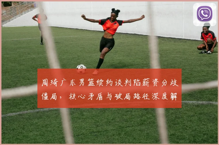 周琦广东男篮续约谈判陷薪资分歧僵局，核心矛盾与破局路径深度解析
