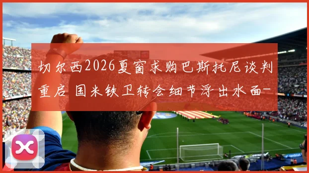 切尔西2026夏窗求购巴斯托尼谈判重启 国米铁卫转会细节浮出水面
