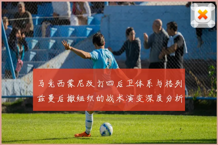 马竞西蒙尼改打四后卫体系与格列兹曼后撤组织的战术演变深度分析