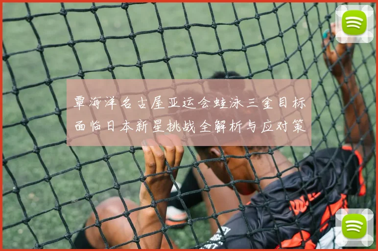 覃海洋名古屋亚运会蛙泳三金目标面临日本新星挑战全解析与应对策略