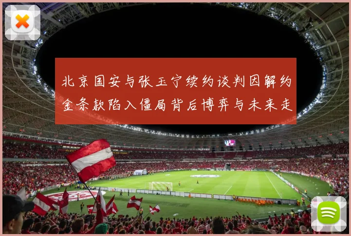 北京国安与张玉宁续约谈判因解约金条款陷入僵局背后博弈与未来走向