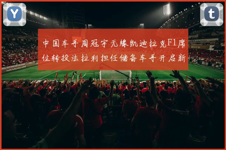 中国车手周冠宇无缘凯迪拉克F1席位转投法拉利担任储备车手开启新篇章