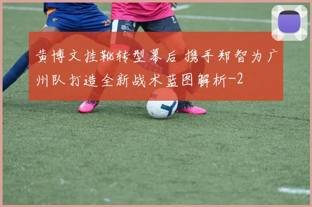 黄博文挂靴转型幕后 携手郑智为广州队打造全新战术蓝图解析